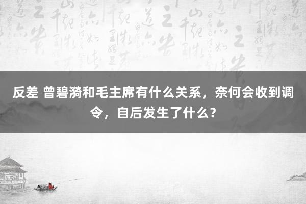 反差 曾碧漪和毛主席有什么关系，奈何会收到调令，自后发生了什么？