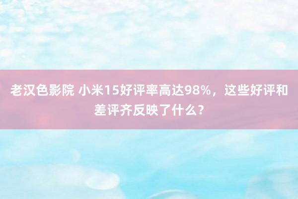 老汉色影院 小米15好评率高达98%，这些好评和差评齐反映了什么？