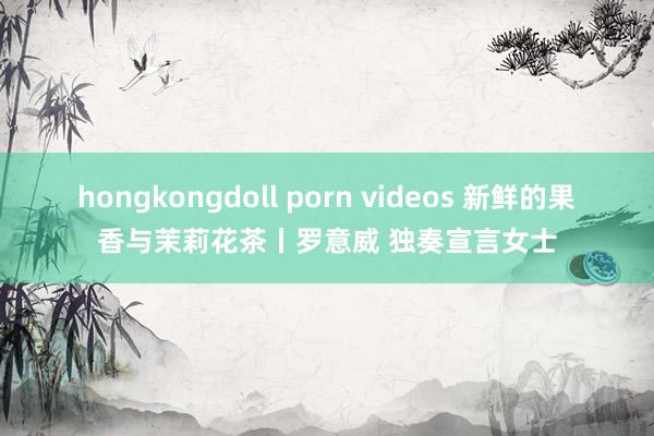 hongkongdoll porn videos 新鲜的果香与茉莉花茶丨罗意威 独奏宣言女士