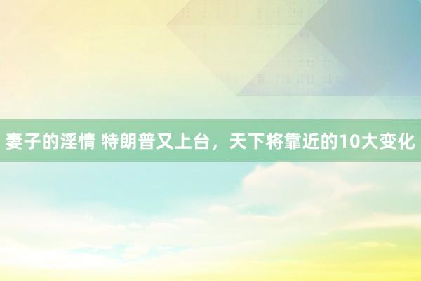 妻子的淫情 特朗普又上台，天下将靠近的10大变化