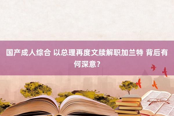 国产成人综合 以总理再度文牍解职加兰特 背后有何深意？