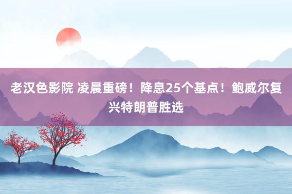 老汉色影院 凌晨重磅！降息25个基点！鲍威尔复兴特朗普胜选