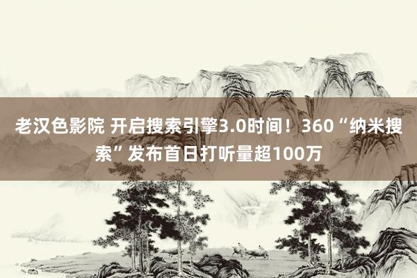 老汉色影院 开启搜索引擎3.0时间！360“纳米搜索”发布首日打听量超100万