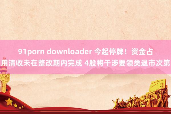 91porn downloader 今起停牌！资金占用清收未在整改期内完成 4股将干涉要领类退市次第