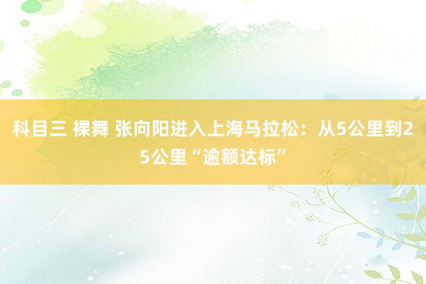 科目三 裸舞 张向阳进入上海马拉松：从5公里到25公里“逾额达标”