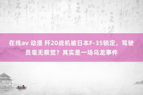 在线av 动漫 歼20战机被日本F-35锁定，驾驶员毫无察觉？其实是一场乌龙事件