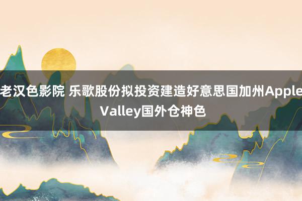 老汉色影院 乐歌股份拟投资建造好意思国加州Apple Valley国外仓神色