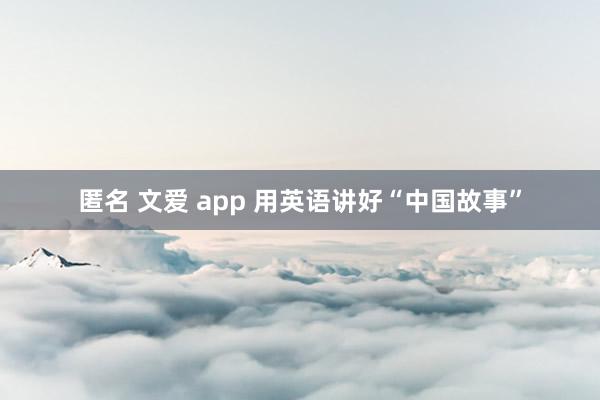 匿名 文爱 app 用英语讲好“中国故事”