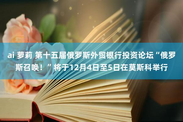 ai 萝莉 第十五届俄罗斯外贸银行投资论坛“俄罗斯召唤！”将于12月4日至5日在莫斯科举行