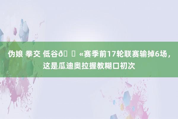 伪娘 拳交 低谷😫赛季前17轮联赛输掉6场，这是瓜迪奥拉握教糊口初次