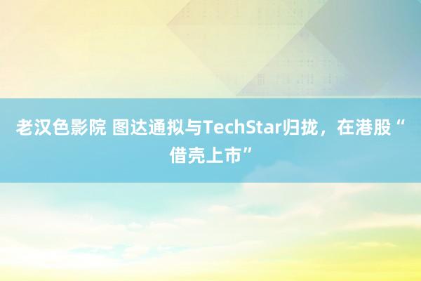 老汉色影院 图达通拟与TechStar归拢，在港股“借壳上市”