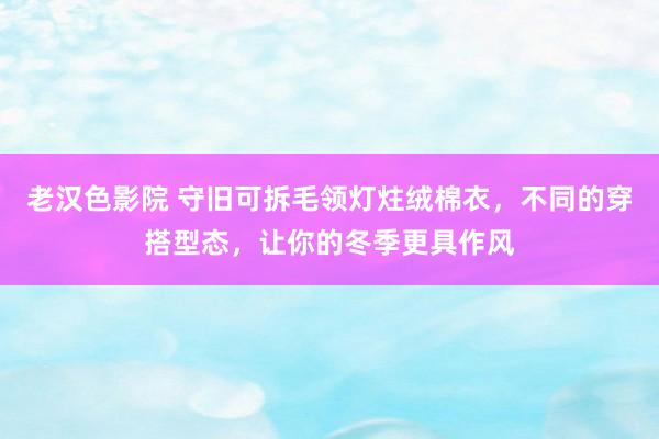 老汉色影院 守旧可拆毛领灯炷绒棉衣，不同的穿搭型态，让你的冬季更具作风