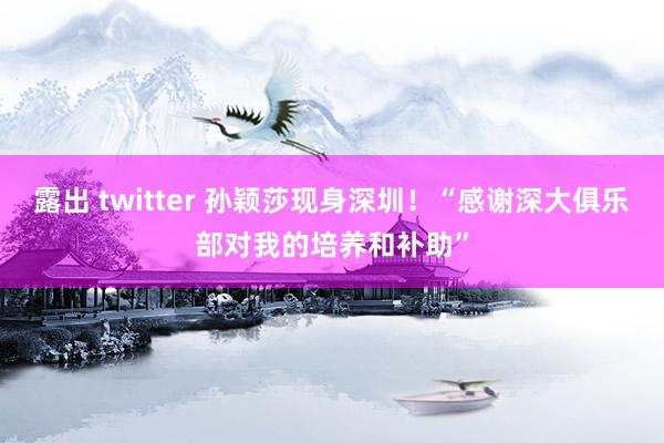 露出 twitter 孙颖莎现身深圳！“感谢深大俱乐部对我的培养和补助”