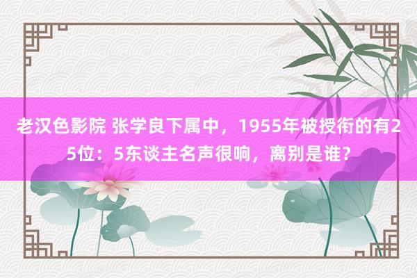 老汉色影院 张学良下属中，1955年被授衔的有25位：5东谈主名声很响，离别是谁？