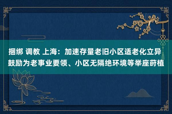 捆绑 调教 上海：加速存量老旧小区适老化立异 鼓励为老事业要领、小区无隔绝环境等举座莳植