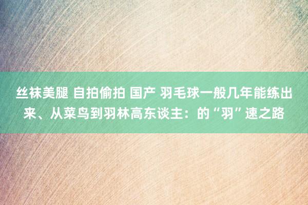 丝袜美腿 自拍偷拍 国产 羽毛球一般几年能练出来、从菜鸟到羽林高东谈主：的“羽”速之路