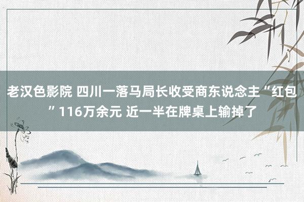 老汉色影院 四川一落马局长收受商东说念主“红包”116万余元 近一半在牌桌上输掉了