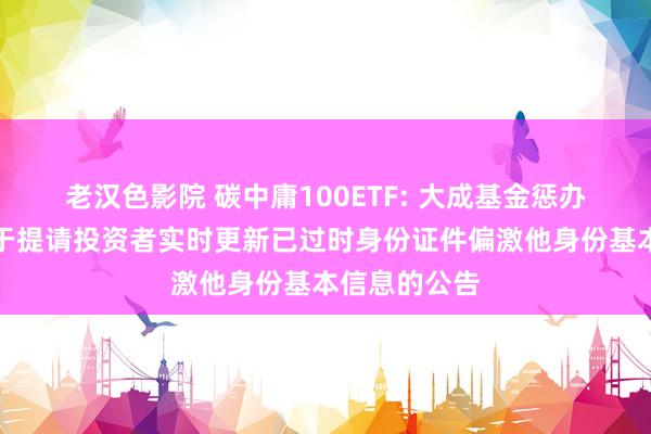 老汉色影院 碳中庸100ETF: 大成基金惩办有限公司对于提请投资者实时更新已过时身份证件偏激他身份基本信息的公告