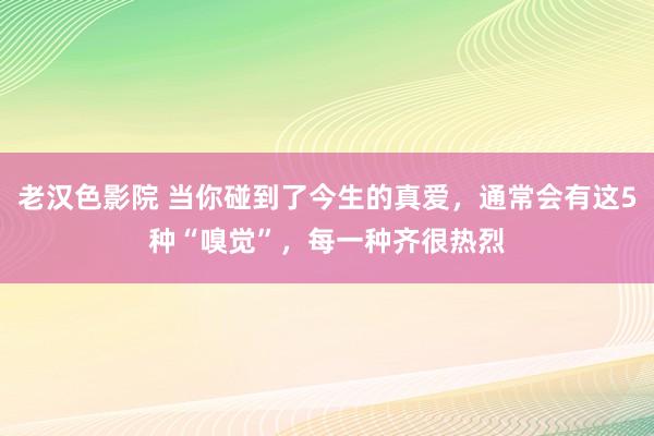 老汉色影院 当你碰到了今生的真爱，通常会有这5种“嗅觉”，每一种齐很热烈