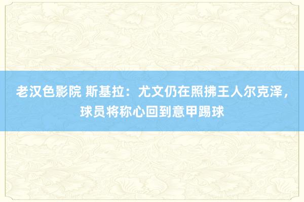 老汉色影院 斯基拉：尤文仍在照拂王人尔克泽，球员将称心回到意甲踢球