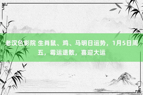 老汉色影院 生肖鼠、鸡、马明日运势，1月5日周五，霉运退散，喜迎大运