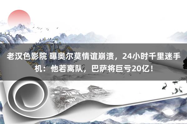 老汉色影院 曝奥尔莫情谊崩溃，24小时千里迷手机：他若离队，巴萨将巨亏20亿！