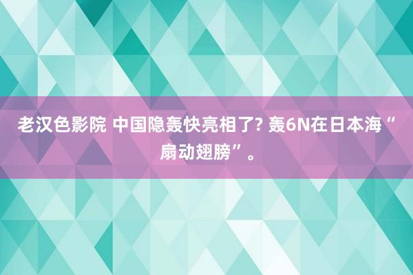 老汉色影院 中国隐轰快亮相了? 轰6N在日本海“扇动翅膀”。