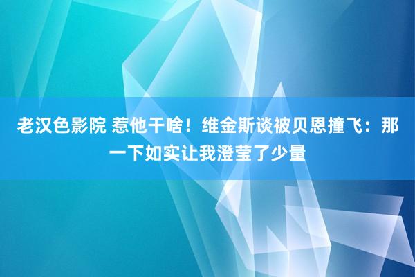 老汉色影院 惹他干啥！维金斯谈被贝恩撞飞：那一下如实让我澄莹了少量