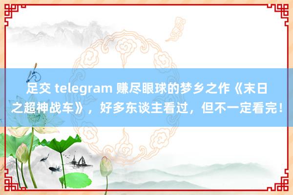 足交 telegram 赚尽眼球的梦乡之作《末日之超神战车》，好多东谈主看过，但不一定看完！