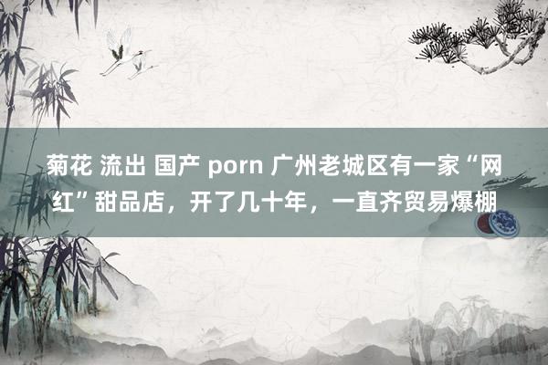 菊花 流出 国产 porn 广州老城区有一家“网红”甜品店，开了几十年，一直齐贸易爆棚