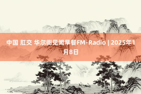 中国 肛交 华尔街见闻早餐FM-Radio | 2025年1月8日