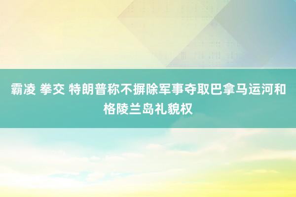 霸凌 拳交 特朗普称不摒除军事夺取巴拿马运河和格陵兰岛礼貌权