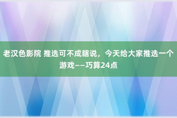 老汉色影院 推选可不成瞎说，今天给大家推选一个游戏——巧算24点