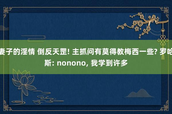 妻子的淫情 倒反天罡! 主抓问有莫得教梅西一些? 罗哈斯: nonono， 我学到许多