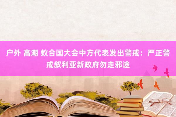 户外 高潮 蚁合国大会中方代表发出警戒：严正警戒叙利亚新政府勿走邪途