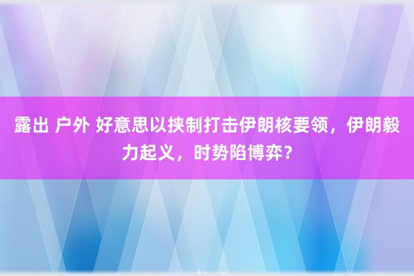 露出 户外 好意思以挟制打击伊朗核要领，伊朗毅力起义，时势陷博弈？