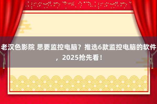 老汉色影院 思要监控电脑？推选6款监控电脑的软件，2025抢先看！