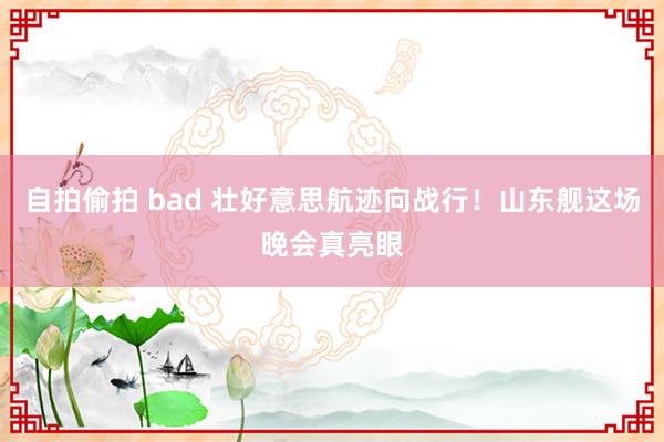 自拍偷拍 bad 壮好意思航迹向战行！山东舰这场晚会真亮眼