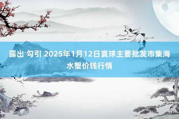 露出 勾引 2025年1月12日寰球主要批发市集海水蟹价钱行情