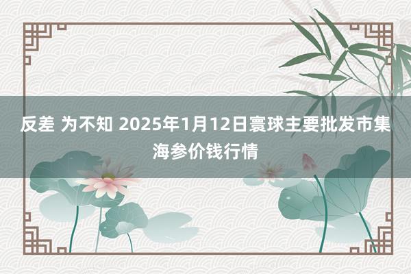 反差 为不知 2025年1月12日寰球主要批发市集海参价钱行情