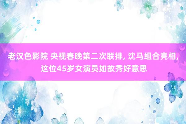 老汉色影院 央视春晚第二次联排， 沈马组合亮相， 这位45岁女演员如故秀好意思