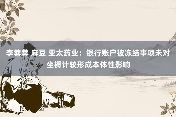 李蓉蓉 麻豆 亚太药业：银行账户被冻结事项未对坐褥计较形成本体性影响