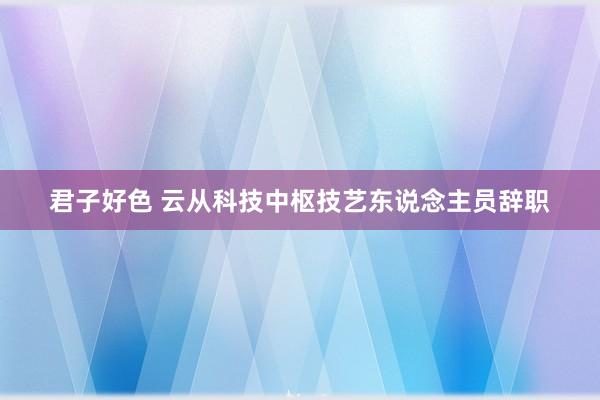 君子好色 云从科技中枢技艺东说念主员辞职