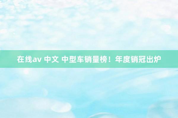 在线av 中文 中型车销量榜！年度销冠出炉