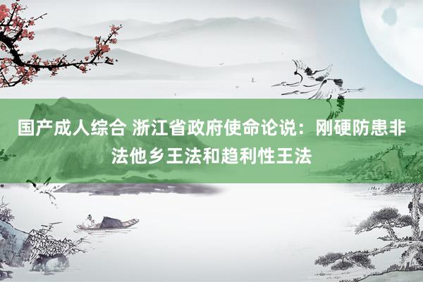 国产成人综合 浙江省政府使命论说：刚硬防患非法他乡王法和趋利性王法