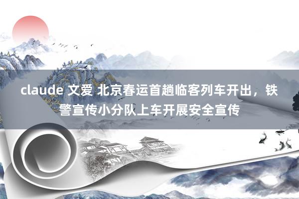 claude 文爱 北京春运首趟临客列车开出，铁警宣传小分队上车开展安全宣传