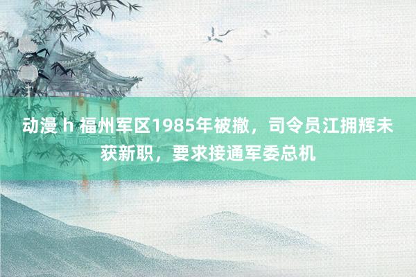 动漫 h 福州军区1985年被撤，司令员江拥辉未获新职，要求接通军委总机