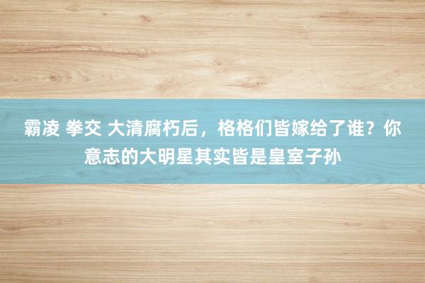 霸凌 拳交 大清腐朽后，格格们皆嫁给了谁？你意志的大明星其实皆是皇室子孙