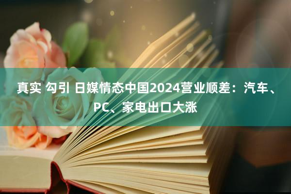 真实 勾引 日媒情态中国2024营业顺差：汽车、PC、家电出口大涨