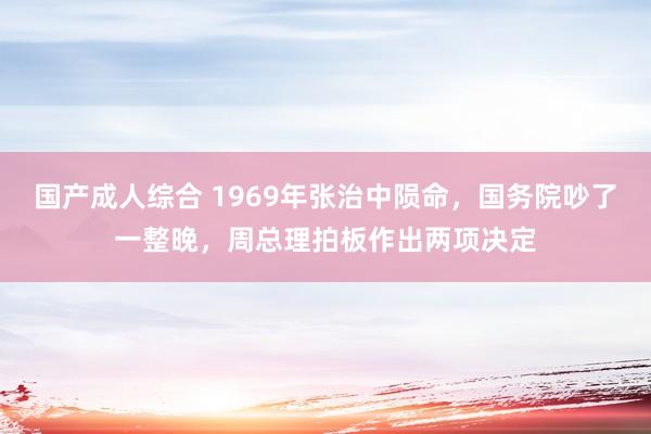 国产成人综合 1969年张治中陨命，国务院吵了一整晚，周总理拍板作出两项决定